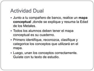 Actividad Dual
 Junto a tu compañero de banco, realice un mapa
conceptual ,donde se explique y resuma la Edad
de los Metales.
 Todos los alumnos deben tener el mapa
conceptual es su cuaderno.
 Primero identifique, reconozca, clasifique y
categorice los conceptos que utilizará en el
mapa.
 Luego, unan los conceptos correctamente.
Guíate con tu texto de estudio.
 