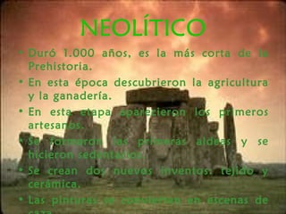 NEOLÍTICO
• Duró 1.000 años, es la más corta de la
Prehistoria.
• En esta época descubrieron la agricultura
y la ganadería.
• En esta etapa aparecieron los primeros
artesanos.
• Se formaron las primeras aldeas y se
hicieron sedentarios.
• Se crean dos nuevos inventos: tejido y
cerámica.
• Las pinturas se convierten en escenas de
 
