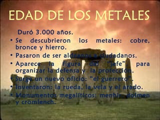 EDAD DE LOS METALES
Duró 3.000 años.
• Se descubrieron los metales: cobre,
bronce y hierro.
• Pasaron de ser aldeanos a ciudadanos.
• Aparece la figura del “jefe”, para
organizar la defensa y la protección.
• Surge un nuevo oficio: “el guerrero”.
• Inventaron: la rueda, la vela y el arado.
• Monumentos megalíticos: menhir, dolmen
y cromlench.
 