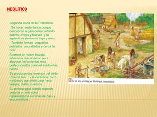NEOLITICO
Segunda etapa de la Prehistoria.
Se hacen sedentarios porque
descubren la ganadería cuidando
cabras, ovejas y bueyes y la
agricultura plantando trigo y arroz.
También forman pequeños
poblados amurallados y cerca de
ríos .
Aparece un nuevo trabajo:
artesanos que sirvieron para
elaborar herramientas mas
perfeccionados como el arado o las
hoces .
Se producen dos inventos : el tejido
ropa de lana , y la cerámica barro
moldeado que sirvió para hacer
vasijas, platos, cuencos …
Su pintura sigue siendo rupestre
pero de un solo color
representando escenas de caza y
esquemáticas .
 