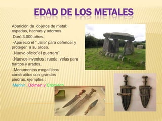 EDAD DE LOS METALES
Aparición de objetos de metal:
espadas, hachas y adornos.
-Duró 3.000 años.
--Apareció el “ Jefe” para defender y
proteger a su aldea.
-.Nuevo oficio:”el guerrero”.
-.Nuevos inventos : rueda, velas para
barcos y arados.
-.Monumentos megalíticos
construidos con grandes
piedras, ejemplos :
-Menhir , Dolmen y Crómlech.
 