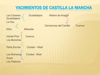 YACIMIENTOS DE CASTILLA LA MANCHA
Los Casares Guadalajara Molina de Aragón
Guadalajara
La Hoz
Carrascosa del Campo Cuenca
Niño Albacete
Verdel Pino Cuenca
Los Boniches
Peña Escrita Ciudad – Real
Los Romeros Ciudad - Real
Azuer
Los Palacios
 