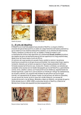 Historia del Arte. 2º Bachillerato
Bisonte de Altamira Friso de los caballos. Tito Bustillo (Asturias)
Caballo de Lascaux Mamut de Lascaux
2.- El arte del Mesolítico
El Mesolítico es el período posglacial que precede al Neolítico. La mejora climática
(recesión del glaciarismo) permite un cambio de comportamientos del hombre prehistórico
que se observa en sus utensilios (más perfeccionados) y en su alimentación (más diversa).
Tiende a instalarse a orillas de los ríos, en cabañas y tiendas de madera y piel.
La manifestación artística más importante es la denominada Escuela levantina de pintura,
que engloba una serie de manifestaciones pictóricas rupestres en la franja mediterránes,
desde el sur de Francia hasta el norte de África.
Al contrario de lo que sucede en la escuela franco-cantábrica anterior, las pinturas
levantinas se encuentran en abrigos de poca profundidad. Son monocromas (rojas, negras y
raramente, blancas) y por primera vez aparece la figura humana plenamente definida y
formando escenas narrativas de caza, recolección, rituales o cotidianas. Los animales que
acompañan estas escenas son de tamaño más pequeño que los del Paleolítico y generalmente
ciervos, toros, caballos o cabras. Los trazos pictóricos son dinámicos, esquematizando las
formas figurativas, a pesar de lo cual se advierte un interés por reflejar las indumentarias,
los tocados y adornos. Los conjuntos más notables de esta pintura son los de Cogull
(Lérida), con representación de danzas rituales; los del barranco de Valltorta (Castellón),
con una cacería de ciervos; los de la cueva de la Araña (Valencia), con escenas de
recolección de miel; y los de Nerpio, Minateda y Alpera en Albacete, con escenas de guerra.
Están datadas hacia el -6500/-6000 y evolucionan durante el Neolítico y Edad de los
Metales hacia formas más esquemáticas (macroesquemáticas).
Escena de danza. Cogull (Lérida) Escena de caza. Valltorta Recolección de miel.
3
 