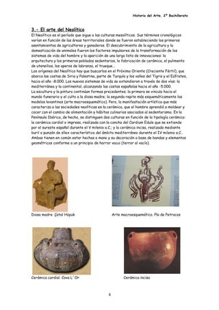 Historia del Arte. 2º Bachillerato
3.- El arte del Neolítico
El Neolítico es el período que sigue a las culturas mesolíticos. Sus términos cronológicos
varían en función de las áreas territoriales donde se fueron estableciendo los primeros
asentamientos de agricultores y ganaderos. El descubrimiento de la agricultura y la
domesticación de animales fueron los factores impulsores de la transformación de los
sistemas de vida del hombre y la aparición de una larga lista de innovaciones: la
arquitectura y los primeros poblados sedentarios, la fabricación de cerámica, el pulimento
de utensilios, los aperos de labranza, el trueque...
Los orígenes del Neolítico hay que buscarlos en el Próximo Oriente (Creciente Fértil), que
abarca las costas de Siria y Palestina, parte de Turquía y los valles del Tigris y el Eúfrates,
hacia el año -8.000. Los nuevos sistemas de vida se extendieron a través de dos vías: la
mediterránea y la continental, alcanzando las costas españolas hacia el año -5.000.
La escultura y la pintura continúan formas precedentes; la primera se vincula hacia el
mundo funerario y el culto a la diosa madre; la segunda repite más esquemáticamente los
modelos levantinos (arte macroesquemático). Pero, la manifestación artística que más
caracteriza a las sociedades neolíticas es la cerámica, que el hombre aprendió a moldear y
cocer con el cambio de alimentación y hábitos culinarios asociados al sedentarismo. En la
Península Ibérica, de hecho, se distinguen dos culturas en función de la tipología cerámica:
la cerámica cardial o impresa, realizada con la concha del Cardium Edule que se extiende
por el sureste español durante el V milenio a.C.; y la cerámica incisa, realizada mediante
buril o punzón de sílex característica del ámbito mediterráneo durante el IV milenio a.C..
Ambas tienen en común estar hechas a mano y su decoración a base de bandas y elementos
geométricos conforme a un principio de horror vacui (terror al vacío).
Diosa madre. Çatal Hüyuk Arte macroesquemático. Pla de Petracos
Cerámica cardial. Cova L´Or Cerámica incisa
4
 