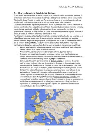 Historia del Arte. 2º Bachillerato
4.- El arte durante la Edad de los Metales
El uso de los metales supone un nuevo estadio en la evolución de las sociedades humanas. El
primero de los metales utilizados es el cobre (-3.000 aprox.), usándose sobre todo para la
fabricación de perforadores y adornos. Posteriormente surge el bronce (aleación cobre y
estaño), más resistente que permite la fabricación de armas y herramientas.
La utilización del metal supuso un gran avance desde el punto de vista técnico y también un
cambio social respecto a los poblados neolíticos. Aparecen buscadores de materias primas y
comerciantes, surgiendo poblados más complejos. Se perfeccionan los textiles, se
generaliza el cultivo de la vid y el olivo, se crean los primeros canales de regadío, aparece el
arado, el carro, el torno de alfarero y los navíos de vela.
Paralelamente se desarrolla el culto animista (poderes de la naturaleza) y una creencia en el
más allá que favorece la aparición de una arquitectura singular realizada con grandes
piedras llamadas megalitos (mega=grande, lithos=piedra) por lo que el fenómeno se conoce
con el nombre de megalitismo. Su significación es discutida: monumentos religiosos,
manifestación de culto a los muertos... Existe gran variedad de monumentos megalíticos:
- Menhir, es el megalito más simple pues se trata de un monolito de piedra de gran
tamaño clavado en la tierra en sentido vertical.
- Alineamientos, es una agrupación de varios menhires. Ejemplo: Carnac
- Cromlech, son megalitos dispuestos en círculo o elipse cuyo significado se nos
escapa: santuarios relacionados con un culto funerario, observatorios astronómicos,
centro de relación económica y social... Ejemplo: Stonehenge
- Dolmen, es el megalito por excelencia. El dolmen sencillo se compone de varias
piedras en vertical sobre las que descansa otra de mayores dimensiones situada
horizontalmente. En este caso la finalidad es clara, son enterramientos colectivos
de inhumación. Su origen se remonta, como toda la arquitectura megalítica, al final
del Neolítico y Calcolítico (cobre) aunque evoluciona durante toda la Edad de los
Metales hacia formas más complejas: dolmen de galería cubierta en el que la
cámara sepulcral es una estancia que se cubre formando un enterramiento tubular
como en la Cueva de la Menga (Antequera); el dolmen de cámara y corredor está
compuesto por una cámara sepulcral generalmente circular a la que se accede por un
pasillo. Frecuentemente se utiliza sillarejo para su construcción y las cámaras
sepulcrales se cubren por falsas cúpulas o cúpulas por aproximación de hiladas,
como en la Cueva del Romeral (Antequera).
5
 