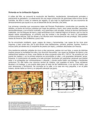 Vivienda en la civilización Egipcia
A orillas del Nilo, se consumó la revolución del Neolítico, recolectando, domesticando animales y
practicando la ganadería. La observación de una mayor producción de gramíneas sobre el limo de las
crecidas, les llevó a crear un sistema de regadío, lo que trajo la organización de una economía de
almacenamiento que ayudó a su vez al desarrollo de las ciencias y las artes.
Las primeras viviendas que conocemos datan del Periodo Predinástico: construidas con paredes de
adobes y el techo de troncos cubiertos por hojas de palmera y barro, eran casas sencillas, pequeñas,
semisubterráneas y con el techo inclinado, muy parecidas a las actuales. Incluso la técnica permanece
inalterada, con los bloques de barro y paja secándose al sol, material frágil en el tiempo, que no nos ha
dejado restos arqueológicos, al contrario que las tumbas o los templos: los vivos no necesitaban
construcciones eternas, sólo los dioses y los difuntos eran merecedores de ese privilegio. Sólo quedan
restos de Amarna, Deir el-Medina y poco más.
Se ha encontrado mobiliario, ajuar, juegos de mesa y herramientas. Las casas de los ricos eran
mayores, o bien unían dos, por lo que tenían más habitaciones, cochera, jardines, fuentes, huerto e
incluso baño (el retrete era un recipiente de piedra con tapa), y estaban decoradas con frescos.
Una residencia estándar cobijaba de cinco a diez personas, padres con sus hijos, a veces de distintas
madres porque la mortalidad era alta y los divorcios frecuentes. Las casas se pintaban de blanco y las
habitaciones estaban en línea, unas detrás de otras ocupando entre 40 y 120 m². Se accedía por una
puerta de madera, y en la primera estancia se encontraba un altar, y se guardaban lámparas, jarras,
braseros. A continuación se pasaba a la sala principal, iluminada con pequeñas ventanas que podían
estar o no protegidas por contraventanas o celosías, y donde podía haber una bodega o recipientes
cerámicos. En ella había una columna central de madera, que sujetaba el techo. Unas escaleras
llevaban a la bodega, y una puerta daba paso al resto de las habitaciones, si es que las había, que
eran almacenes y dormitorios. Se cocinaba en la calle, si la casa era muy pequeña, o en el patio
trasero, donde había un horno y un pequeño almacén de grano.
http://aprendiendohistoriantigua.blogspot.com/
http://es.wikipedia.org/wiki/Paleol%C3%ADtico
http://ar.answers.yahoo.com/question/index?qid=20080314144138AAcHxy7
http://redescolar.ilce.edu.mx/redescolar/act_permanentes/historia/histdeltiempo/mundo/prehis/t_vpale.htm
http://sobreescocia.com/2009/02/02/skara-brae-una-aldea-neolitica/
http://apuntesdearquitecturadigital.blogspot.com/2010/06/historia-de-la-vivienda-edad-de-piedra.html
 