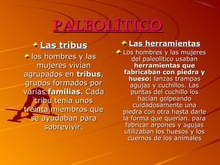 Paleolítico
Las tribus
los hombres y las
mujeres vivían
agrupados en tribus,
grupos formados por
varias familias. Cada
tribu tenia unos
treinta miembros que
se ayudaban para
sobrevivir.

Las herramientas
Los hombres y las mujeres
del paleolítico usaban
herramientas que
fabricaban con piedra y
hueso: lanzas trampas
agujas y cuchillos. Las
puntas del cuchillo los
hacían golpeando
cuidadosamente una
piedra con otra hasta darle
la forma que querían. para
fabricar arpones y agujas
utilizaban los huesos y los
cuernos de los animales

 