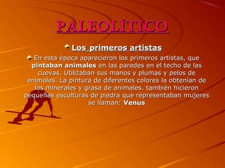 Paleolítico
Los primeros artistas
En esta época aparecieron los primeros artistas, que
pintaban animales en las paredes en el techo de las
cuevas. Utilizaban sus manos y plumas y pelos de
animales. La pintura de diferentes colores la obtenían de
los minerales y grasa de animales. también hicieron
pequeñas esculturas de piedra que representaban mujeres
se llaman: Venus

 