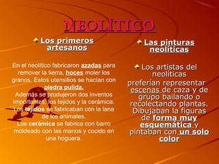 Neolítico
Los primeros
artesanos
En el neolítico fabricaron azadas para
remover la tierra, hoces moler los
granos. Estos utensilios se hacían con
piedra pulida.
Además se produjeron dos inventos
importantes: los tejidos y la cerámica.
Los tejidos se fabricaban con la lana
de los animales.
Los cerámica se fabrica con barro
moldeado con las manos y cocido en
una hoguera.

Las pinturas
neolíticas
Los artistas del
neolíticas
preferían representar
escenas de caza y de
grupo bailando o
recolectando plantas.
Dibujaban la figuras
de forma muy
esquemática y
pintaban con un solo
color

 
