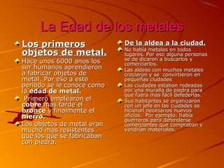 La Edad de los metales
Los primeros
objetos de metal.
Hace unos 6000 anos los
ser humanos aprendieron
a fabricar objetos de
metal. Por eso a este
periodo se le conoce como
la edad de metal.
Primero emplearon el
cobre mas tarde el
bronce y finalmente el
hierro.
Los objetos de metal eran
mucho mas resistentes
que los que se fabricaban
con piedra.

De la aldea a la ciudad.

No había metales en todos
lugares. Por eso alguna personas
se de dicaron a buscarlos y
comerciarlos.
Las aldeas con muchos metales
crecieron y se convirtieron en
pequeñas ciudades
Las ciudades estaban rodeadas
por una muralla de piedra para
que fuera mas fácil defederlas.
Sus habitantes se organizaron
con un jefe en las ciudades se
hicieron necesarios nuevos
oficios. Por ejemplo: había
guerreros para defenderse
comerciantes que compraban y
vendrían materiales.

 