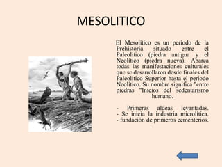 MESOLITICO
El Mesolítico es un período de la
Prehistoria situado entre el
Paleolítico (piedra antigua y el
Neolítico (piedra nueva). Abarca
todas las manifestaciones culturales
que se desarrollaron desde finales del
Paleolítico Superior hasta el periodo
Neolítico. Su nombre significa "entre
piedras "Inicios del sedentarismo
humano.
- Primeras aldeas levantadas.
- Se inicia la industria microlítica.
- fundación de primeros cementerios.
 