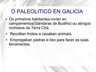 O PALEOLITICO EN GALICIA
● Os primeiros habitantes:vivían en
campamentos(Gándaras de Budiño) ou abrigos
rochosos da Terra Chá.
● Recollían froitos e cazaban animais.
● Empregaban pedras e óso para facer as súas
ferramentas.
 