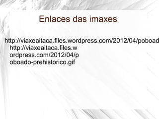 Enlaces das imaxes
http://viaxeaitaca.files.wordpress.com/2012/04/poboad
http://viaxeaitaca.files.w
ordpress.com/2012/04/p
oboado-prehistorico.gif
 