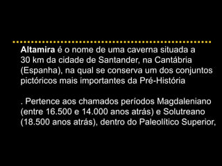 Altamira é o nome de uma caverna situada a
30 km da cidade de Santander, na Cantábria
(Espanha), na qual se conserva um dos conjuntos
pictóricos mais importantes da Pré-História
. Pertence aos chamados períodos Magdaleniano
(entre 16.500 e 14.000 anos atrás) e Solutreano
(18.500 anos atrás), dentro do Paleolítico Superior,
 