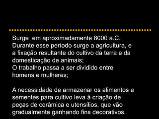 Surge em aproximadamente 8000 a.C.
Durante esse período surge a agricultura, e
a fixação resultante do cultivo da terra e da
domesticação de animais;
O trabalho passa a ser dividido entre
homens e mulheres;
A necessidade de armazenar os alimentos e
sementes para cultivo leva à criação de
peças de cerâmica e utensílios, que vão
gradualmente ganhando fins decorativos.
 