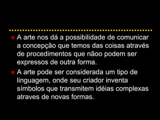  A arte nos dá a possibilidade de comunicar
a concepção que temos das coisas através
de procedimentos que nãoo podem ser
expressos de outra forma.
 A arte pode ser considerada um tipo de
linguagem, onde seu criador inventa
símbolos que transmitem idéias complexas
atraves de novas formas.
 