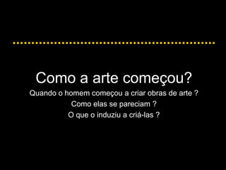 Como a arte começou?
Quando o homem começou a criar obras de arte ?
Como elas se pareciam ?
O que o induziu a criá-las ?
 