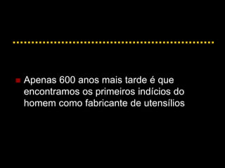  Apenas 600 anos mais tarde é que
encontramos os primeiros indícios do
homem como fabricante de utensílios
 