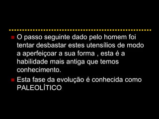  O passo seguinte dado pelo homem foi
tentar desbastar estes utensílios de modo
a aperfeiçoar a sua forma , esta é a
habilidade mais antiga que temos
conhecimento.
 Esta fase da evolução é conhecida como
PALEOLÍTICO
 