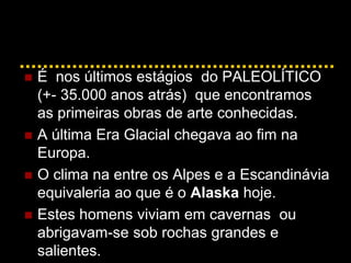  É nos últimos estágios do PALEOLÍTICO
(+- 35.000 anos atrás) que encontramos
as primeiras obras de arte conhecidas.
 A última Era Glacial chegava ao fim na
Europa.
 O clima na entre os Alpes e a Escandinávia
equivaleria ao que é o Alaska hoje.
 Estes homens viviam em cavernas ou
abrigavam-se sob rochas grandes e
salientes.
 