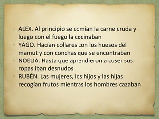 ALEX. Al principio se comían la carne cruda y 
luego con el fuego la cocinaban 
YAGO. Hacían collares con los huesos del 
mamut y con conchas que se encontraban 
NOELIA. Hasta que aprendieron a coser sus 
ropas iban desnudos 
RUBÉN. Las mujeres, los hijos y las hijas 
recogían frutos mientras los hombres cazaban 
 