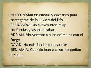 HUGO. Vivían en cuevas y cavernas para 
protegerse de la lluvia y del frío 
FERNANDO. Las cuevas eran muy 
profundas y las exploraban 
ADRIAN. Ahuyentaban a los animales con el 
fuego 
DAVID. No existían los dinosaurios 
BENJAMÍN. Cuando iban a cazar no podían 
ir solos 
 