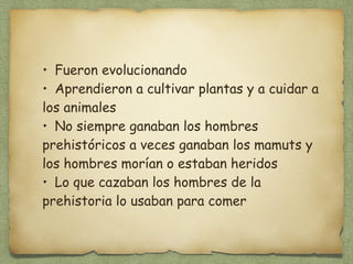• Fueron evolucionando 
• Aprendieron a cultivar plantas y a cuidar a 
los animales 
• No siempre ganaban los hombres 
prehistóricos a veces ganaban los mamuts y 
los hombres morían o estaban heridos 
• Lo que cazaban los hombres de la 
prehistoria lo usaban para comer 
 