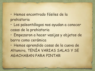 • Hemos encontrado fósiles de la 
prehistoria 
• Los paleontólogos nos ayudan a conocer 
cosas de la prehistoria 
• Empezaron a hacer vasijas y objetos de 
barro como cerámica 
• Hemos aprendido cosas de la cueva de 
Altamira, TENÍA VARIAS SALAS Y SE 
AGACHABAN PARA PINTAR 
 