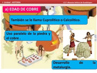 a) EDAD DE COBRE
También se le llama Cuprolítico o Calcolítico.
Uso paralelo de la piedra y
el cobre .
Desarrollo de la
metalurgia.
I- Unidad : HISTORIA I.E.P «Nuestra Señora de Guadalupe»
 