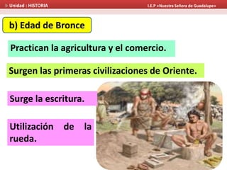 b) Edad de Bronce
Practican la agricultura y el comercio.
Surgen las primeras civilizaciones de Oriente.
Surge la escritura.
Utilización de la
rueda.
I- Unidad : HISTORIA I.E.P «Nuestra Señora de Guadalupe»
 