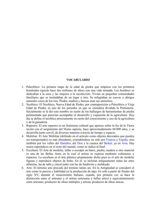 VOCABULARIO
1. Paleolítico: La primera etapa de la edad de piedra que empieza con los primeros
homínidos (quizás hace dos millones de años) con una vida nómada. Los hombres se
dedicaban a la caza y las mujeres a la recolección. Vivían en pequeñas comunidades
familiares que se trasladaban de un lugar a otro. Se refugiaban en cuevas o abrigos
naturales cerca de los ríos. Piedra, madera y huesos eran sus utensilios.
2. Neolítico: El Neolítico, Nueva Edad de Piedra, por contraposición a Paleolítico o Vieja
Edad de Piedra, es uno de los periodos en que se considera dividida la Prehistoria.
Inicialmente se le dio este nombre en razón de los hallazgos de herramientas de piedra
pulimentada que parecían acompañar al desarrollo y expansión de la agricultura. Hoy
día se define el neolítico precisamente en razón del conocimiento y uso de la agricultura
o de la ganadería.
3. Rupestre: El arte rupestre es un fenómeno cultural que aparece sobre la faz de la Tierra
recién con el surgimiento del Homo sapiens, hace aproximadamente 60.000 años, y se
desarrolla junto con él, de diversas maneras a través de tiempo y espacio.
4. Mobiliar: El Arte Mobiliar (definido en el artículo como objetos decorados que pueden
ser transportados) es más abundante, extendiéndose no sólo por Francia y España, sino
también por los valles del Danubio, del Don y la cuenca del Baikal, ya en Asia. Hay
restos esporádicos en el resto del mundo, como se indica al final.
5. Escultura: El Arte de modelar, tallar o esculpir en barro, piedra, madera u otro material
es una de las Bellas Artes en la cual el artista se expresa mediante volúmenes y
espacios. La escultura es el arte plástico propiamente dicho pues es el arte de modelar
figuras y reproducir objetos de bulto. En él, se incluían antiguamente todas las artes
alfareras, las de talla y cincel junto con las de fundición y moldeado.
6. Arte: El término arte procede del término latino ars. En la Antigüedad se consideró el
arte como la pericia y habilidad en la producción de algo. Es solo a partir de finales del
siglo XV, durante el renacimiento Italiano, cuando, por primera vez se hace la
distincción entre el artesano y el artísta (artesanía y bellas artes) y equivalentemente
entre artesano, productor de obras múltiples y artista, productor de obras únicas.
 