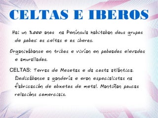 CELTAS E IBEROS
Hai un 3.000 anos na Península habitaban dous grupos
de pobos: os celtas e os iberos.
Organizábanse en tribos e vivían en poboados elevados
e amurallados.
CELTAS: Terras de Mesetas e da costa atlántica.
Dedicábanse a gandería e eran especialistas na
fabricación de obxetos de metal. Mantiñan poucas
relacións comerciais.
 