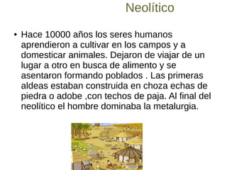 Neolítico
● Hace 10000 años los seres humanos
aprendieron a cultivar en los campos y a
domesticar animales. Dejaron de viajar de un
lugar a otro en busca de alimento y se
asentaron formando poblados . Las primeras
aldeas estaban construida en choza echas de
piedra o adobe ,con techos de paja. Al final del
neolítico el hombre dominaba la metalurgia.