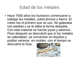 Edad de los metales
● Hace 7000 años los humanos comenzaron a
trabajar los metales, cobre,bronce y hierro. El
cobre fue el prímero que se uso. Se golpeaba
con piedras y se le daba la forma deseada .
Con este material se hacían joyas y adornos .
Poco después se descubrió que si los metales
se calentaban ,se convertían en líquidos y
podían verterse en moldes .con el tiempo se
descubrió la forja