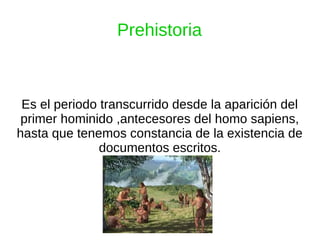 Prehistoria
Es el periodo transcurrido desde la aparición del
primer hominido ,antecesores del homo sapiens,
hasta que tenemos constancia de la existencia de
documentos escritos.
 