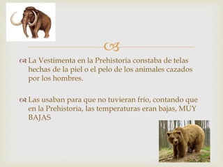 
La Vestimenta en la Prehistoria constaba de telas
hechas de la piel o el pelo de los animales cazados
por los hombres.
Las usaban para que no tuvieran frío, contando que
en la Prehistoria, las temperaturas eran bajas, MUY
BAJAS