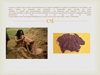 
La boca se usaban como si fuera una herramienta más. Cuando trabajaban con pieles, las sujetaban con los dientes y con
ambas manos las rasparían para limpiarlas y prepararlas para prendas de vestir.
También es posible que mordisquearan, masticaran y las golpearan para ablandar las pieles duras.
Con el paso de miles y miles de años, se fueron afinando las técnicas y aparecieron lo primeros raspadores, punzones,
perforadores y tiras con las que unir las pieles.
Lo que empezó como una manta enrollada por el cuerpo, se fue con los años atada, cosida y remendada