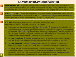 SOCIEDAD.SOCIEDAD. Los grupos eran pequeños, formados por una o unas pocas familias
(clan) . Se dividían las tareas: así, los hombres se ocupaban de la caza y fabricación de útiles
y las mujeres de la recolección de frutos, mantenimiento del fuego y curtido de pieles.
RELIGIÓN.RELIGIÓN. Tenían ciertas creencias religiosas, como lo demuestra el hecho de que
enterraran a sus muertos (en torno al 40.000 a.C.). Divinizaban las fuerzas de la naturaleza
ante las que sentían temor, como el trueno, el rayo, la lluvia o el sol.
RELIGIÓN.RELIGIÓN. Tenían ciertas creencias religiosas, como lo demuestra el hecho de que
enterraran a sus muertos (en torno al 40.000 a.C.). Divinizaban las fuerzas de la naturaleza
ante las que sentían temor, como el trueno, el rayo, la lluvia o el sol.
ARTE.ARTE. Hace aproximadamente 35.000 años, los seres humanos
comenzaron a realizar pinturas, esculturas y grabados.
1) Las pinturas: pintaban en el techo y las paredes de las cuevas los animales que
pretendían cazar, como mamuts, bisontes, ciervos o caballos; se cree que pensaban que
así tendrían éxito en la caza. Las pinturas más representativas del Paleolítico son las de
las cuevas de Altamira en España y de Lascaux en Francia. En la Península Ibérica se
pueden distinguir dos grandes zonas en la pintura rupestre:
 La zona cantábricaLa zona cantábrica, de técnica naturalista, es decir ,representaban los animales con
muchos detalles y con gran realismo. Representan fundamentalmente animales.
 La zona levantinaLa zona levantina, de técnica esquemática, carecían de realismo y de detalles. El
objetivo era contar la vida de la tribu, siendo los seres humanos protagonistas.
2) La escultura: realizaban escultura y grabados sobre piedra, hueso o asta (como
bastones de mando), que reciben el nombre de arte mobiliar. Sobresalen unas
pequeñas figuras (de 10 a 25 cm de altura) de mujeres llamadas Venus paleolíticas,
símbolo de fecundidad, para favorecer los nacimientos en la tribu.
ARTE.ARTE. Hace aproximadamente 35.000 años, los seres humanos
comenzaron a realizar pinturas, esculturas y grabados.
1) Las pinturas: pintaban en el techo y las paredes de las cuevas los animales que
pretendían cazar, como mamuts, bisontes, ciervos o caballos; se cree que pensaban que
así tendrían éxito en la caza. Las pinturas más representativas del Paleolítico son las de
las cuevas de Altamira en España y de Lascaux en Francia. En la Península Ibérica se
pueden distinguir dos grandes zonas en la pintura rupestre:
 La zona cantábricaLa zona cantábrica, de técnica naturalista, es decir ,representaban los animales con
muchos detalles y con gran realismo. Representan fundamentalmente animales.
 La zona levantinaLa zona levantina, de técnica esquemática, carecían de realismo y de detalles. El
objetivo era contar la vida de la tribu, siendo los seres humanos protagonistas.
2) La escultura: realizaban escultura y grabados sobre piedra, hueso o asta (como
bastones de mando), que reciben el nombre de arte mobiliar. Sobresalen unas
pequeñas figuras (de 10 a 25 cm de altura) de mujeres llamadas Venus paleolíticas,
símbolo de fecundidad, para favorecer los nacimientos en la tribu.
 