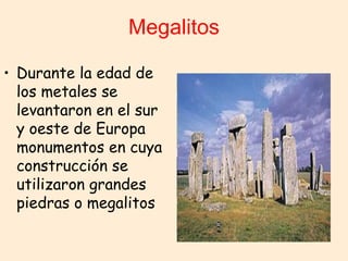 Megalitos
• Durante la edad de
los metales se
levantaron en el sur
y oeste de Europa
monumentos en cuya
construcción se
utilizaron grandes
piedras o megalitos
 