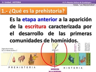 1.- ¿Qué es la prehistoria?
TEMA: “LA PREHISTORIA”
II- Unidad : HISTORIA I.E.P «Nuestra Señora de Guadalupe»
Es la etapa anterior a la aparición
de la escritura caracterizada por
el desarrollo de las primeras
comunidades de homínidos.