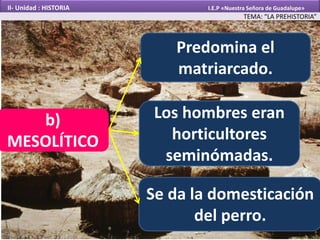 Predomina el
matriarcado.
Los hombres eran
horticultores
seminómadas.
Se da la domesticación
del perro.
b)
MESOLÍTICO
TEMA: “LA PREHISTORIA”
II- Unidad : HISTORIA I.E.P «Nuestra Señora de Guadalupe»