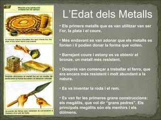 L’Edat dels Metalls
• Els primers metalls que es van utilitzar van ser
l’or, la plata i el coure.
• Més endavant es van adonar que els metalls es
fonien i li podien donar la forma que volien.
• Barrejant coure i estany es va obtenir el
bronze, un metall més resistent.
• Després van començar a treballar el ferro, que
era encara més resistent i molt abundant a la
natura.
• Es va inventar la roda i el rem.
• Es van fer les primeres grans construccions:
els megàlits, que vol dir “grans pedres”. Els
principals megàlits són els menhirs i els
dòlmens.
 