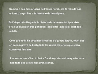 Comprèn des dels orígens de l’ésser humà, ara fa més de dos
milions d’anys, fins a la invenció de l’escriptura.
És l’etapa més llarga de la història de la humanitat i per això
s’ha subdividit en tres períodes: paleolític , neolític i edat dels
metalls.
Com que no hi ha documents escrits d’aquesta època, tot el que
en sabem prové de l’estudi de les restes materials que s’han
conservat fins avui.
Les restes que s’han trobat a Catalunya demostren que ha estat
habitada des dels temps prehistòrics.
 