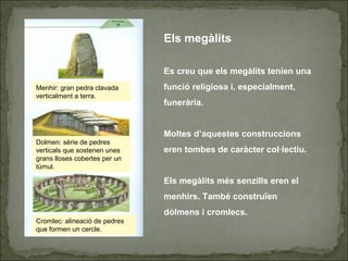 Menhir: gran pedra clavada
verticalment a terra.
Dolmen: sèrie de pedres
verticals que sostenen unes
grans lloses cobertes per un
túmul.
Cromlec: alineació de pedres
que formen un cercle.
Els megàlits
Es creu que els megàlits tenien una
funció religiosa i, especialment,
funerària.
Moltes d’aquestes construccions
eren tombes de caràcter col·lectiu.
Els megàlits més senzills eren el
menhirs. També construïen
dòlmens i cromlecs.
 