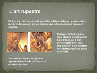 L’art rupestre
Els homes i les dones de la prehistòria feien pintures i gravats a les
parets de les coves i de les balmes, que són conegudes com a art
rupestre.
Pintaven amb les mans,
amb plomes d’ocell o amb
pèls d’animals. Feien
servir colors molt vius,
que extreien dels minerals
i els barrejaven amb greix
d’animals.
La majoria d’aquestes pintures
representen animals de l’entorn i
escenes de caça.
 