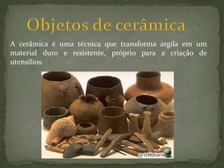 A cerâmica é uma técnica que transforma argila em um
material duro e resistente, próprio para a criação de
utensílios.
 