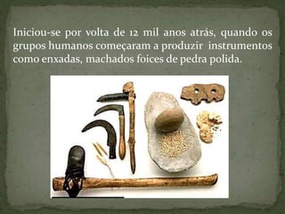 Iniciou-se por volta de 12 mil anos atrás, quando os
grupos humanos começaram a produzir instrumentos
como enxadas, machados foices de pedra polida.
 