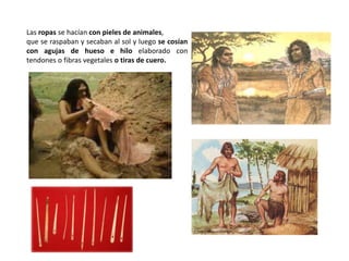 Las ropas se hacían con pieles de animales,
que se raspaban y secaban al sol y luego se cosían
con agujas de hueso e hilo elaborado con
tendones o fibras vegetales o tiras de cuero.
 