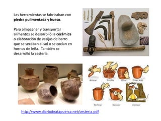 Las herramientas se fabricaban con
piedra pulimentada y hueso.
Para almacenar y transportar
alimentos se desarrolló la cerámica
o elaboración de vasijas de barro
que se secaban al sol o se cocían en
hornos de leña. También se
desarrolló la cestería.
http://www.diariodeatapuerca.net/cesteria.pdf
 