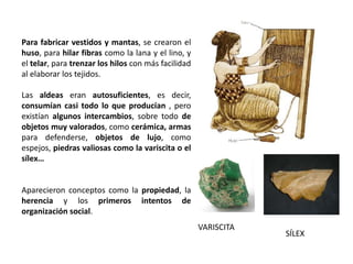 Para fabricar vestidos y mantas, se crearon el
huso, para hilar fibras como la lana y el lino, y
el telar, para trenzar los hilos con más facilidad
al elaborar los tejidos.
Las aldeas eran autosuficientes, es decir,
consumían casi todo lo que producían , pero
existían algunos intercambios, sobre todo de
objetos muy valorados, como cerámica, armas
para defenderse, objetos de lujo, como
espejos, piedras valiosas como la variscita o el
sílex…
Aparecieron conceptos como la propiedad, la
herencia y los primeros intentos de
organización social.
VARISCITA
SÍLEX
 